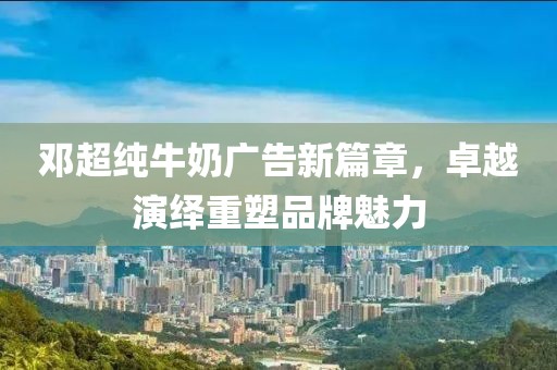 邓超纯牛奶广告新篇章，卓越演绎重塑品牌魅力
