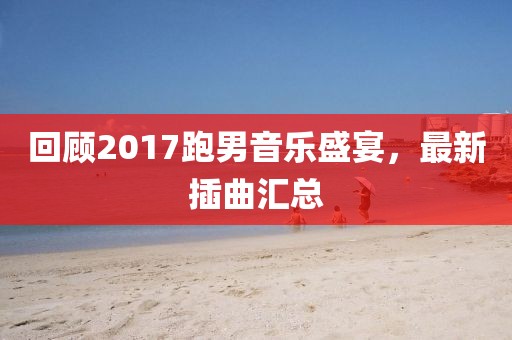 回顾2017跑男音乐盛宴，最新插曲汇总