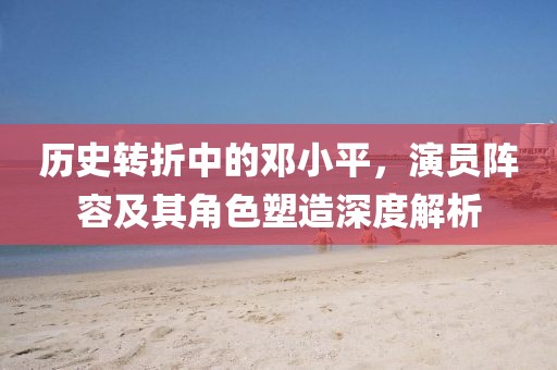 历史转折中的邓小平，演员阵容及其角色塑造深度解析