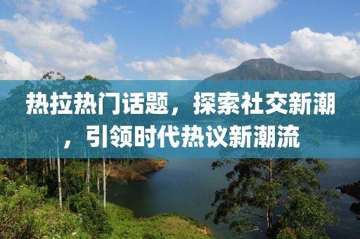 热拉热门话题，探索社交新潮，引领时代热议新潮流