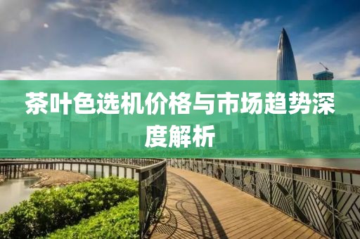 茶叶色选机价格与市场趋势深度解析