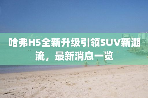 哈弗H5全新升级引领SUV新潮流，最新消息一览