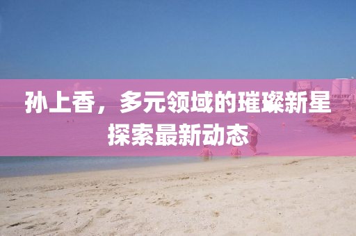 孙上香，多元领域的璀璨新星探索最新动态