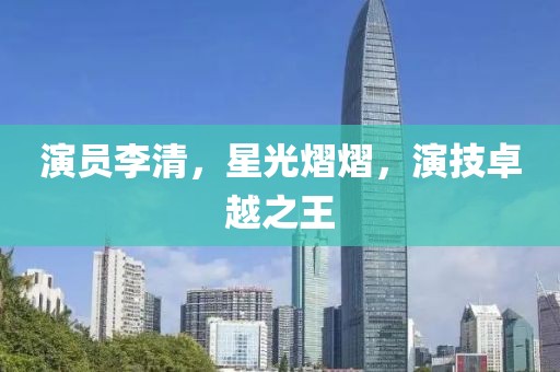演员李清，星光熠熠，演技卓越之王