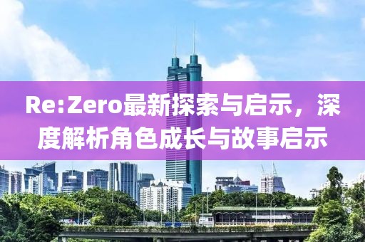 Re:Zero最新探索与启示，深度解析角色成长与故事启示