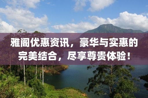 雅阁优惠资讯，豪华与实惠的完美结合，尽享尊贵体验！