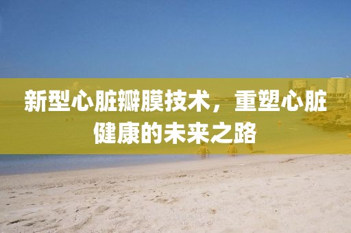 新型心脏瓣膜技术，重塑心脏健康的未来之路
