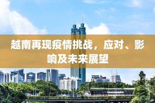 越南再现疫情挑战，应对、影响及未来展望