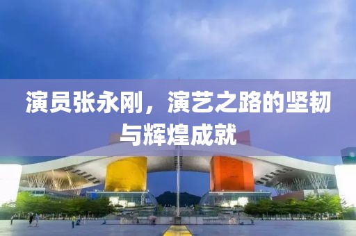 演员张永刚，演艺之路的坚韧与辉煌成就