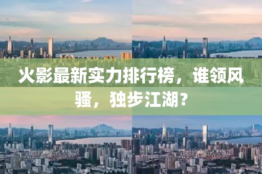 火影最新实力排行榜，谁领风骚，独步江湖？