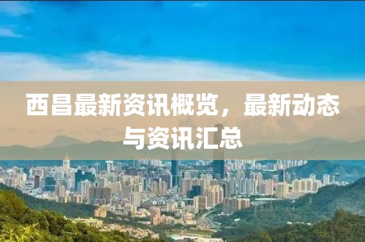 西昌最新资讯概览，最新动态与资讯汇总