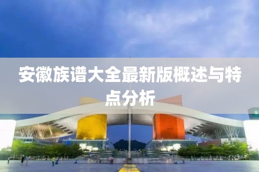 安徽族谱大全最新版概述与特点分析