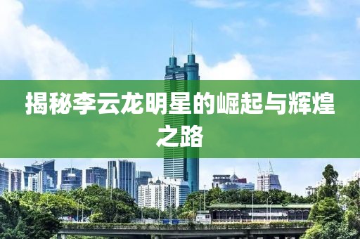 揭秘李云龙明星的崛起与辉煌之路