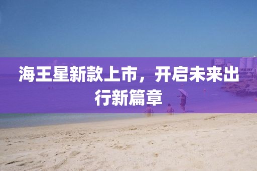海王星新款上市，开启未来出行新篇章