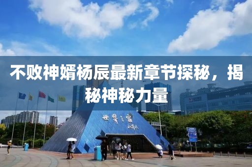 不败神婿杨辰最新章节探秘，揭秘神秘力量