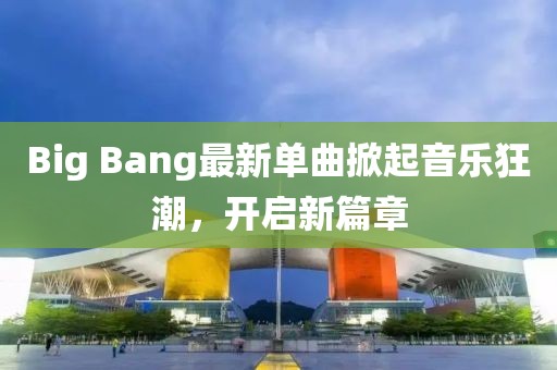 Big Bang最新单曲掀起音乐狂潮，开启新篇章