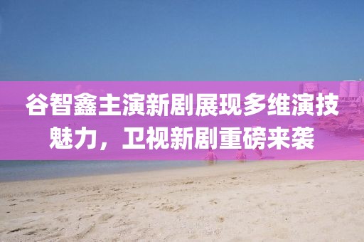 谷智鑫主演新剧展现多维演技魅力，卫视新剧重磅来袭