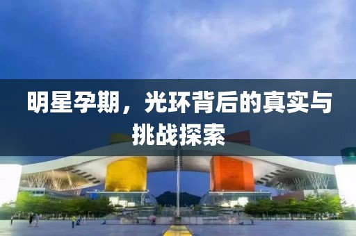 明星孕期，光环背后的真实与挑战探索