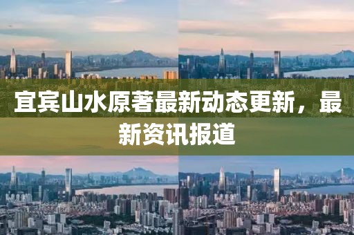 宜宾山水原著最新动态更新，最新资讯报道