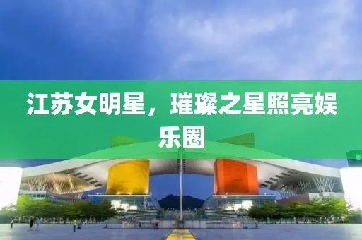 江苏女明星，璀璨之星照亮娱乐圈