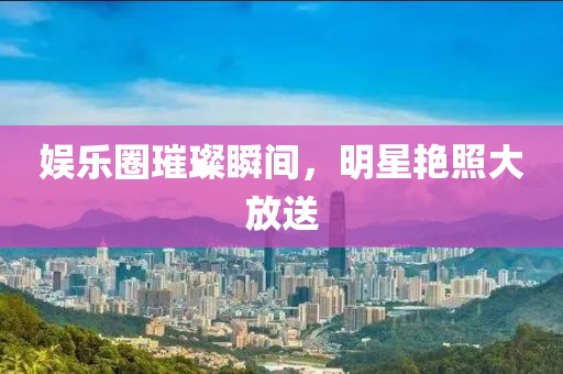 娱乐圈璀璨瞬间，明星艳照大放送