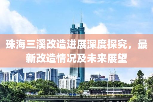 珠海三溪改造进展深度探究，最新改造情况及未来展望