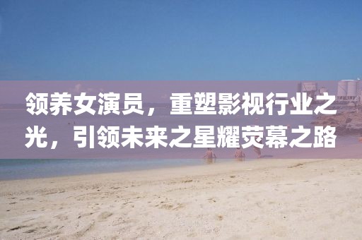 领养女演员，重塑影视行业之光，引领未来之星耀荧幕之路
