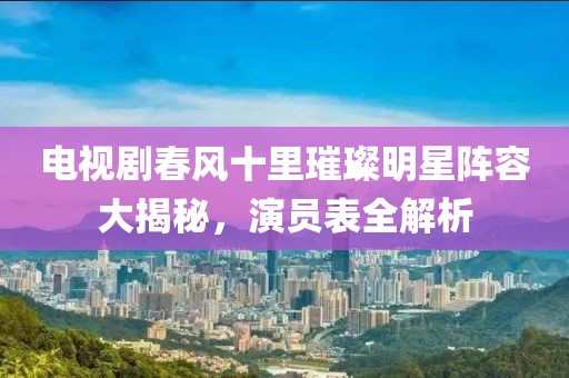 电视剧春风十里璀璨明星阵容大揭秘，演员表全解析
