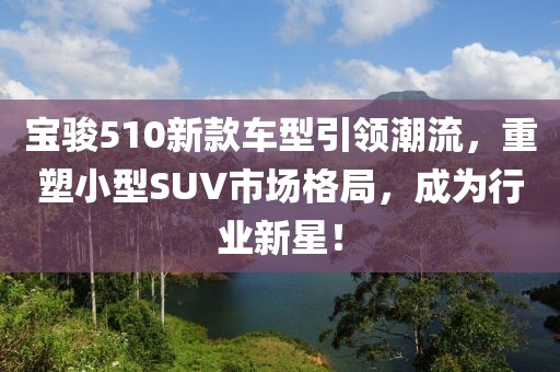 宝骏510新款车型引领潮流，重塑小型SUV市场格局，成为行业新星！