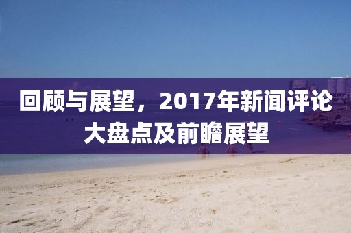 回顾与展望，2017年新闻评论大盘点及前瞻展望