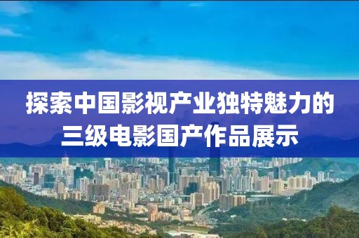 探索中国影视产业独特魅力的三级电影国产作品展示