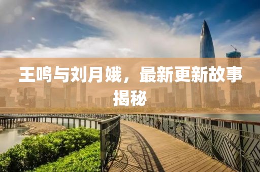 王鸣与刘月娥，最新更新故事揭秘