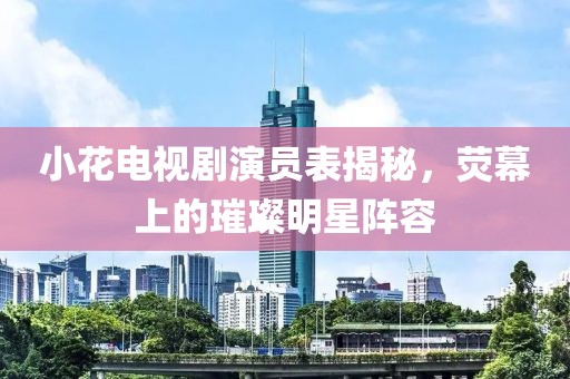 小花电视剧演员表揭秘，荧幕上的璀璨明星阵容