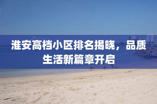 淮安高档小区排名揭晓，品质生活新篇章开启