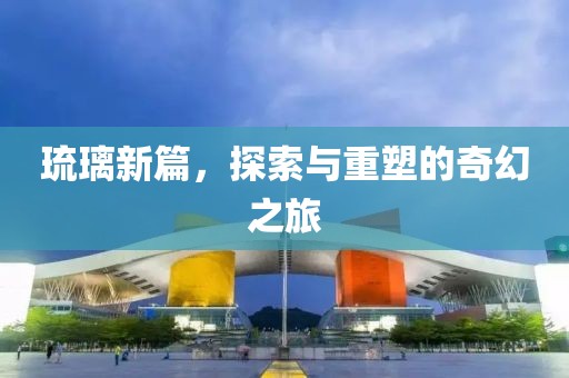 琉璃新篇，探索与重塑的奇幻之旅