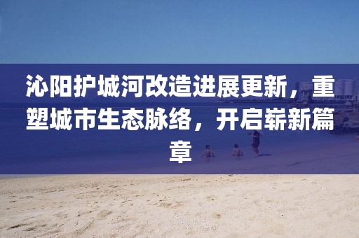沁阳护城河改造进展更新，重塑城市生态脉络，开启崭新篇章
