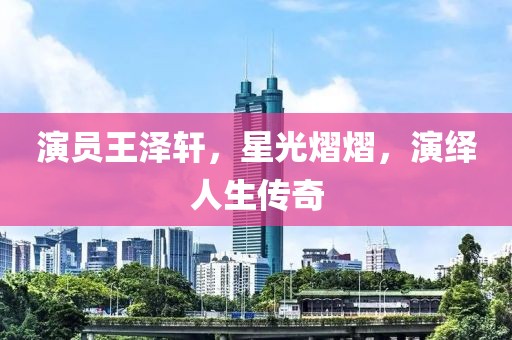 演员王泽轩，星光熠熠，演绎人生传奇