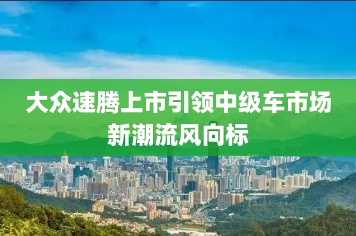 大众速腾上市引领中级车市场新潮流风向标