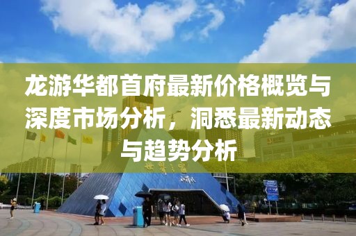 龙游华都首府最新价格概览与深度市场分析，洞悉最新动态与趋势分析