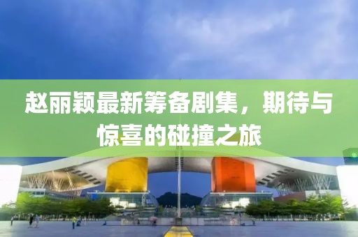 赵丽颖最新筹备剧集，期待与惊喜的碰撞之旅