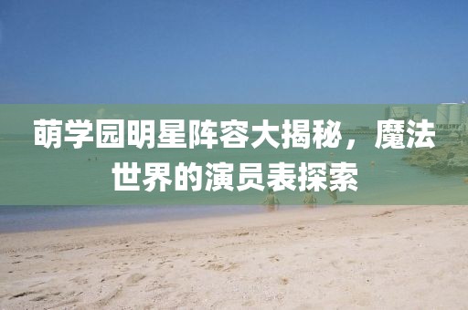 萌学园明星阵容大揭秘，魔法世界的演员表探索
