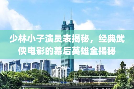 少林小子演员表揭秘，经典武侠电影的幕后英雄全揭秘