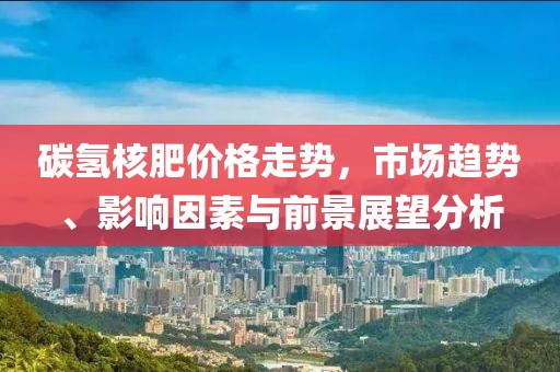 碳氢核肥价格走势，市场趋势、影响因素与前景展望分析