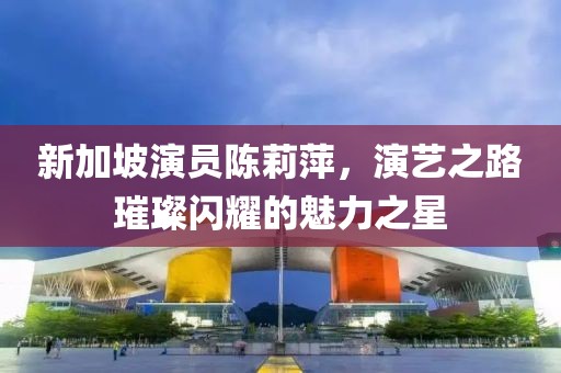 新加坡演员陈莉萍，演艺之路璀璨闪耀的魅力之星