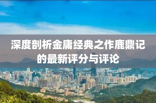 深度剖析金庸经典之作鹿鼎记的最新评分与评论