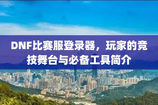 DNF比赛服登录器，玩家的竞技舞台与必备工具简介