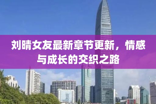 刘晴女友最新章节更新，情感与成长的交织之路