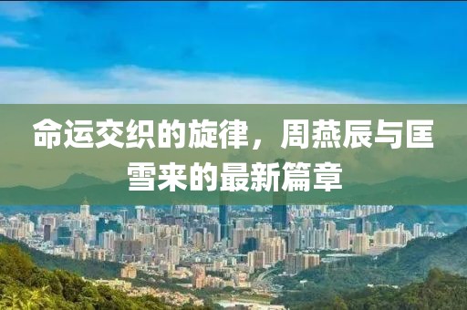 命运交织的旋律，周燕辰与匡雪来的最新篇章