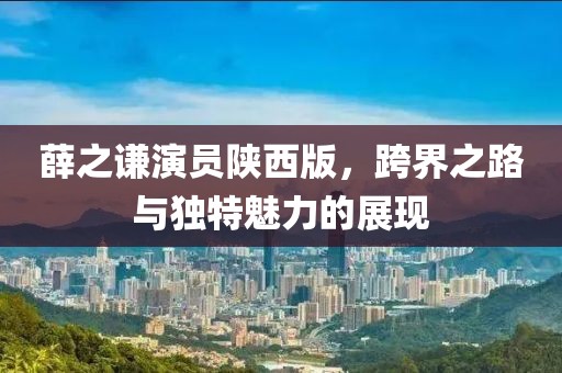 薛之谦演员陕西版，跨界之路与独特魅力的展现