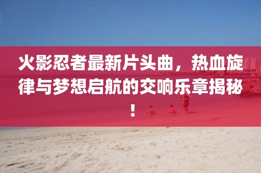 火影忍者最新片头曲，热血旋律与梦想启航的交响乐章揭秘！